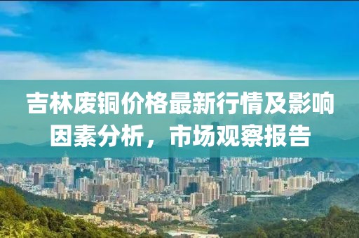 吉林废铜价格最新行情及影响因素分析，市场观察报告