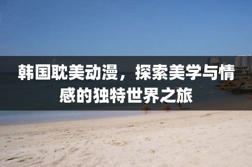 韩国耽美动漫，探索美学与情感的独特世界之旅