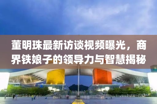 董明珠最新访谈视频曝光，商界铁娘子的领导力与智慧揭秘