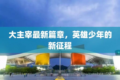 大主宰最新篇章，英雄少年的新征程