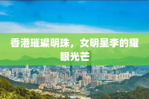 香港璀璨明珠，女明星李的耀眼光芒