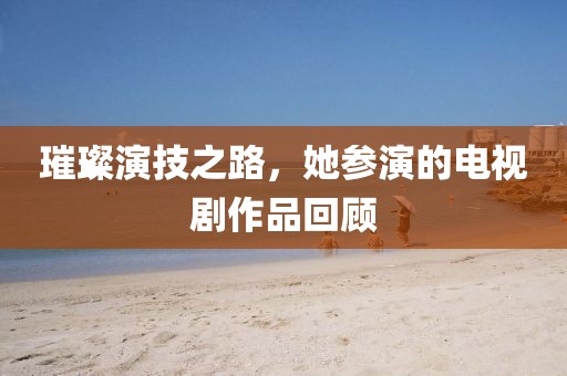 璀璨演技之路，她参演的电视剧作品回顾