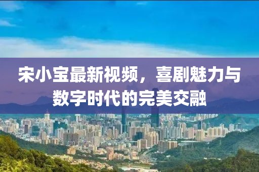 宋小宝最新视频，喜剧魅力与数字时代的完美交融