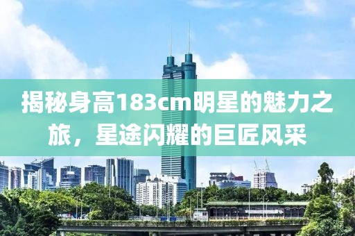 揭秘身高183cm明星的魅力之旅，星途闪耀的巨匠风采