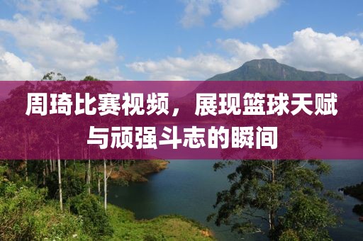 周琦比赛视频，展现篮球天赋与顽强斗志的瞬间