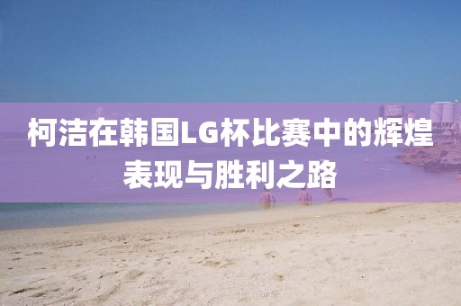 柯洁在韩国LG杯比赛中的辉煌表现与胜利之路