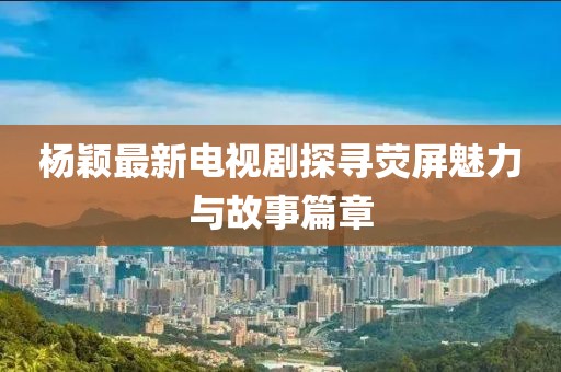 杨颖最新电视剧探寻荧屏魅力与故事篇章