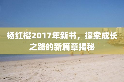 杨红樱2017年新书，探索成长之路的新篇章揭秘