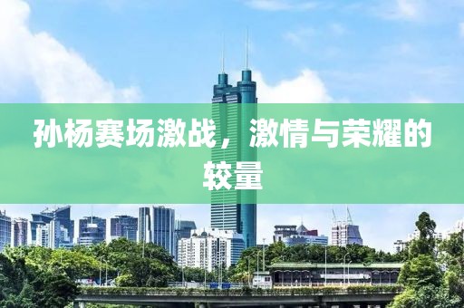 孙杨赛场激战，激情与荣耀的较量