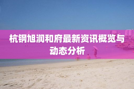 杭钢旭润和府最新资讯概览与动态分析