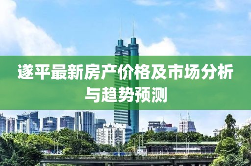 遂平最新房产价格及市场分析与趋势预测