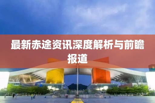 最新赤途资讯深度解析与前瞻报道
