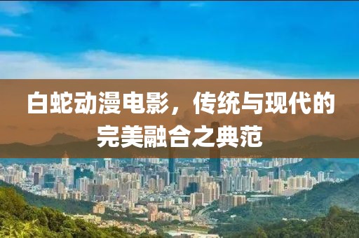 白蛇动漫电影，传统与现代的完美融合之典范