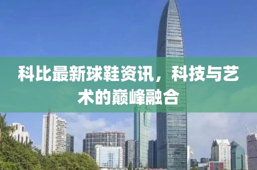 科比最新球鞋资讯，科技与艺术的巅峰融合