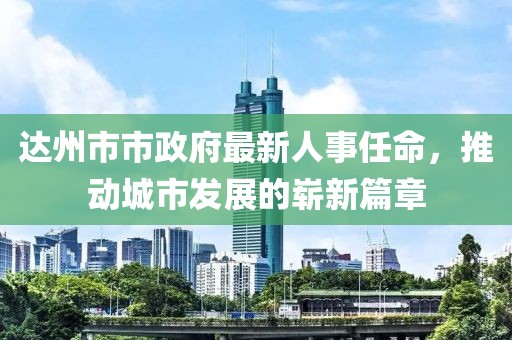 达州市市政府最新人事任命，推动城市发展的崭新篇章