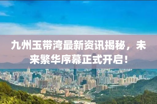 九州玉带湾最新资讯揭秘，未来繁华序幕正式开启！