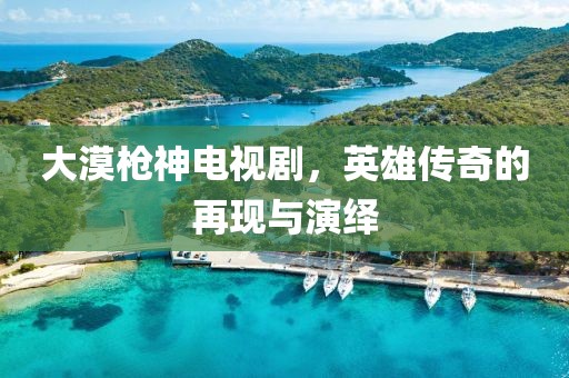 大漠枪神电视剧，英雄传奇的再现与演绎