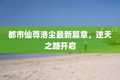 都市仙尊洛尘最新篇章，逆天之路开启