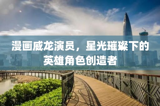 漫画威龙演员，星光璀璨下的英雄角色创造者