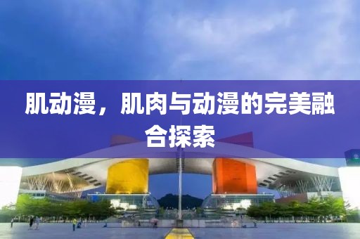 肌动漫，肌肉与动漫的完美融合探索