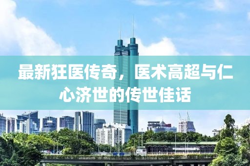 最新狂医传奇，医术高超与仁心济世的传世佳话