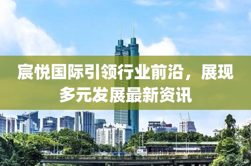 宸悦国际引领行业前沿，展现多元发展最新资讯