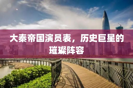 大秦帝国演员表，历史巨星的璀璨阵容