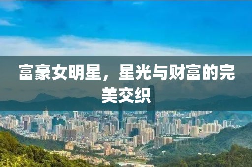 富豪女明星，星光与财富的完美交织