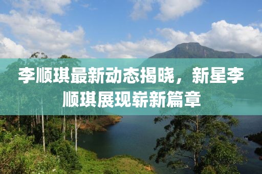 李顺琪最新动态揭晓，新星李顺琪展现崭新篇章