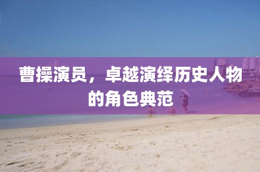 曹操演员，卓越演绎历史人物的角色典范
