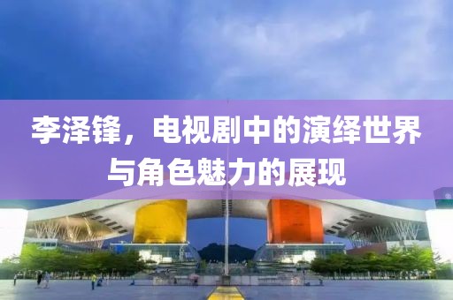李泽锋，电视剧中的演绎世界与角色魅力的展现