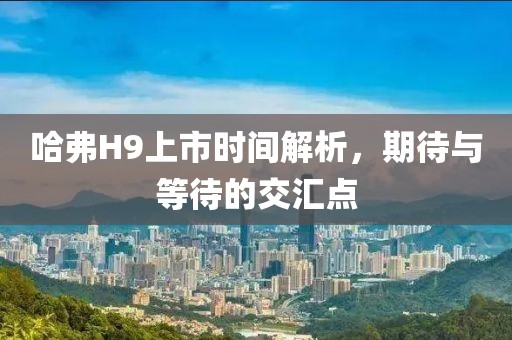 哈弗H9上市时间解析，期待与等待的交汇点