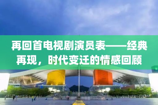 再回首电视剧演员表——经典再现，时代变迁的情感回顾