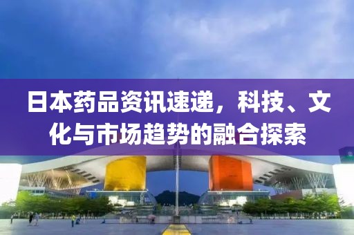 日本药品资讯速递，科技、文化与市场趋势的融合探索