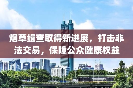 烟草缉查取得新进展，打击非法交易，保障公众健康权益