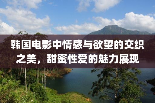 韩国电影中情感与欲望的交织之美，甜蜜性爱的魅力展现