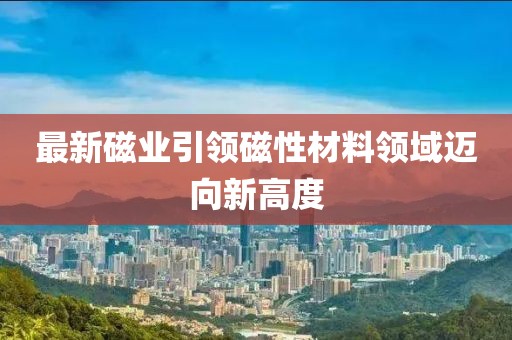 最新磁业引领磁性材料领域迈向新高度