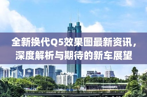 全新换代Q5效果图最新资讯，深度解析与期待的新车展望