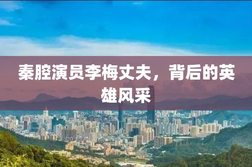 秦腔演员李梅丈夫，背后的英雄风采