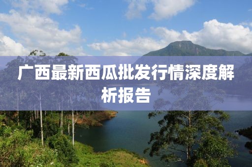广西最新西瓜批发行情深度解析报告