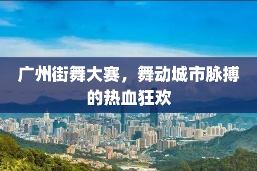 广州街舞大赛，舞动城市脉搏的热血狂欢