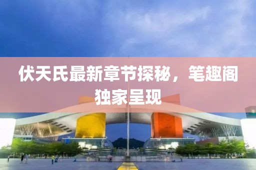 伏天氏最新章节探秘，笔趣阁独家呈现
