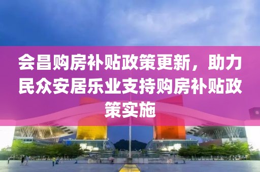 会昌购房补贴政策更新，助力民众安居乐业支持购房补贴政策实施