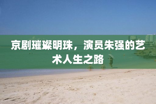 京剧璀璨明珠，演员朱强的艺术人生之路