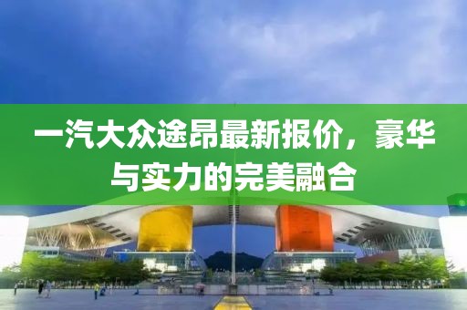 一汽大众途昂最新报价，豪华与实力的完美融合