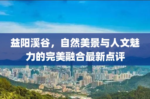 益阳溪谷，自然美景与人文魅力的完美融合最新点评