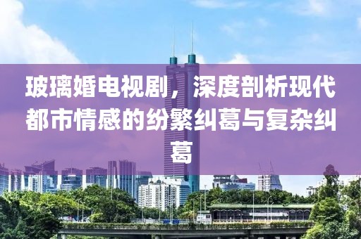 玻璃婚电视剧，深度剖析现代都市情感的纷繁纠葛与复杂纠葛