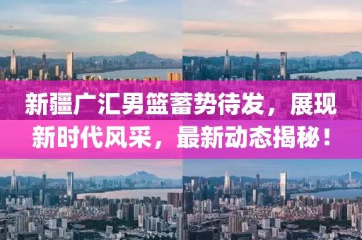 新疆广汇男篮蓄势待发，展现新时代风采，最新动态揭秘！