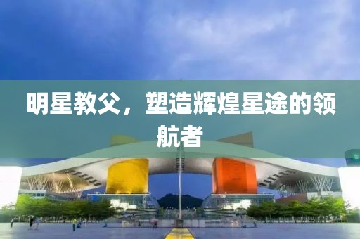 明星教父，塑造辉煌星途的领航者