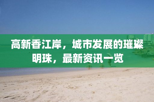 高新香江岸，城市发展的璀璨明珠，最新资讯一览